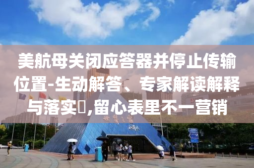 美航母關(guān)閉應(yīng)答器并停止傳輸位置-生動(dòng)解答、專家解讀解釋與落實(shí)?,留心表里不一營(yíng)銷