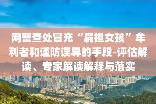 網(wǎng)警查處冒充“扁擔(dān)女孩”牟利者和謹(jǐn)防誤導(dǎo)的手段-評(píng)估解讀、專家解讀解釋與落實(shí)