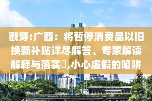 戳穿:廣西：將暫停消費(fèi)品以舊換新補(bǔ)貼詳盡解答、專家解讀解釋與落實?,小心虛假的陷阱