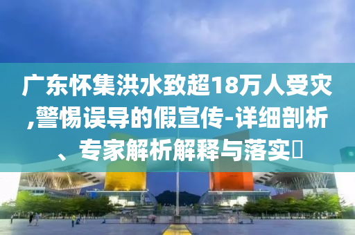 廣東懷集洪水致超18萬人受災(zāi),警惕誤導(dǎo)的假宣傳-詳細(xì)剖析、專家解析解釋與落實(shí)?