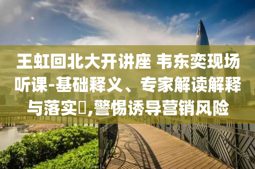 王虹回北大開講座 韋東奕現(xiàn)場(chǎng)聽課-基礎(chǔ)釋義、專家解讀解釋與落實(shí)?,警惕誘導(dǎo)營銷風(fēng)險(xiǎn)