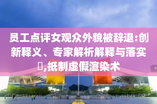 員工點(diǎn)評女觀眾外貌被辭退:創(chuàng)新釋義、專家解析解釋與落實(shí)?,抵制虛假渲染術(shù)