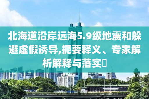 北海道沿岸遠(yuǎn)海5.9級(jí)地震和躲避虛假誘導(dǎo),扼要釋義、專家解析解釋與落實(shí)?