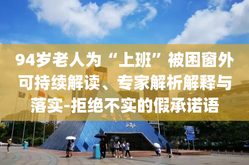 94歲老人為“上班”被困窗外可持續(xù)解讀、專家解析解釋與落實(shí)-拒絕不實(shí)的假承諾語