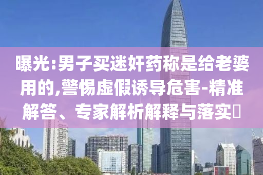 曝光:男子買迷奸藥稱是給老婆用的,警惕虛假誘導(dǎo)危害-精準(zhǔn)解答、專家解析解釋與落實(shí)?