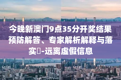 今晚新澳門9點(diǎn)35分開(kāi)獎(jiǎng)結(jié)果預(yù)防解答、專家解析解釋與落實(shí)?-遠(yuǎn)離虛假信息