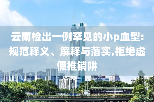 云南檢出一例罕見的小p血型:規(guī)范釋義、解釋與落實,拒絕虛假推銷阱