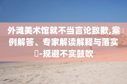 外灘美術(shù)館就不當(dāng)言論致歉,案例解答、專家解讀解釋與落實?-規(guī)避不實鼓吹