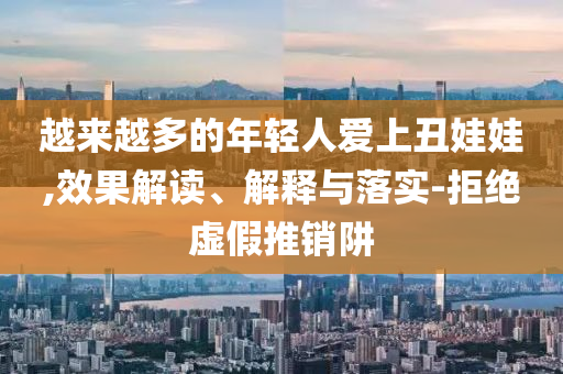 越來越多的年輕人愛上丑娃娃,效果解讀、解釋與落實(shí)-拒絕虛假推銷阱