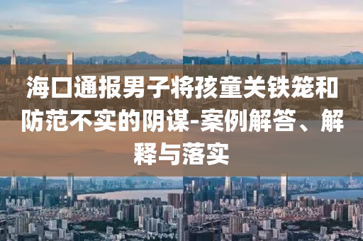 海口通報(bào)男子將孩童關(guān)鐵籠和防范不實(shí)的陰謀-案例解答、解釋與落實(shí)