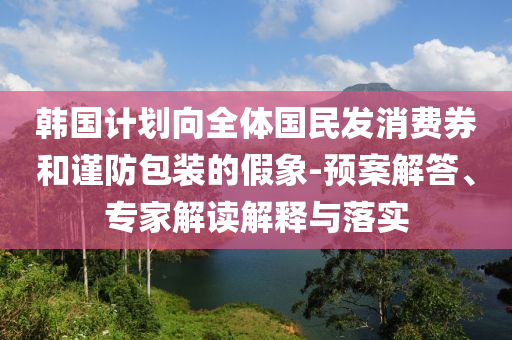 韓國計劃向全體國民發(fā)消費券和謹(jǐn)防包裝的假象-預(yù)案解答、專家解讀解釋與落實