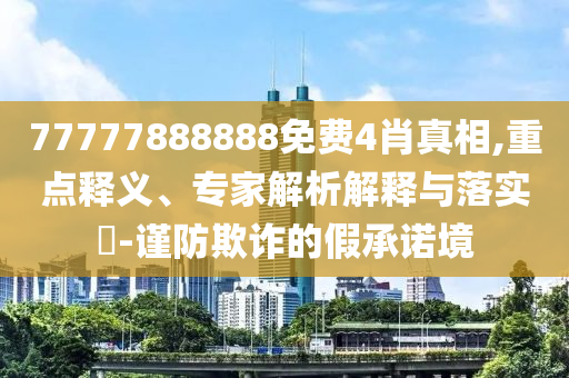 77777888888免費(fèi)4肖真相,重點(diǎn)釋義、專家解析解釋與落實(shí)?-謹(jǐn)防欺詐的假承諾境