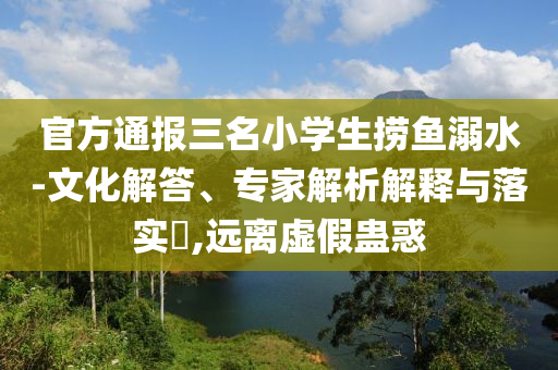 官方通報(bào)三名小學(xué)生撈魚(yú)溺水-文化解答、專(zhuān)家解析解釋與落實(shí)?,遠(yuǎn)離虛假蠱惑
