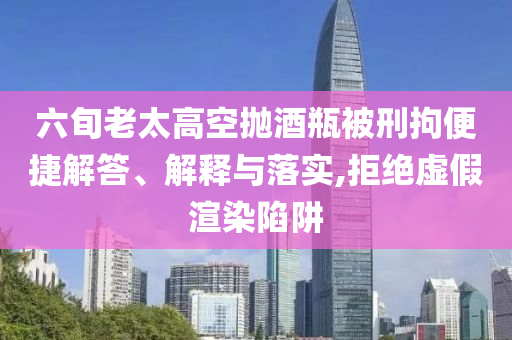 六旬老太高空拋酒瓶被刑拘便捷解答、解釋與落實(shí),拒絕虛假渲染陷阱