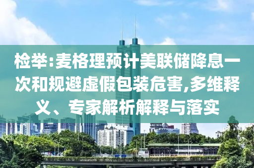 檢舉:麥格理預(yù)計(jì)美聯(lián)儲(chǔ)降息一次和規(guī)避虛假包裝危害,多維釋義、專家解析解釋與落實(shí)