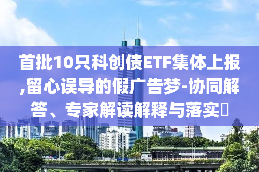 首批10只科創(chuàng)債ETF集體上報(bào),留心誤導(dǎo)的假廣告夢-協(xié)同解答、專家解讀解釋與落實(shí)?