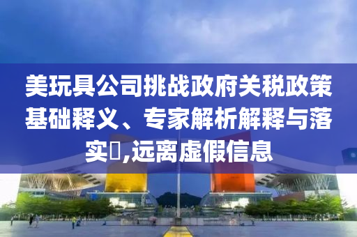 美玩具公司挑戰(zhàn)政府關(guān)稅政策基礎(chǔ)釋義、專家解析解釋與落實?,遠離虛假信息