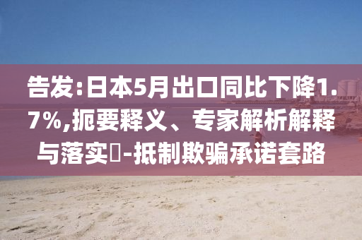 告發(fā):日本5月出口同比下降1.7%,扼要釋義、專家解析解釋與落實(shí)?-抵制欺騙承諾套路
