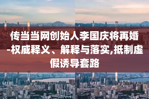 傳當(dāng)當(dāng)網(wǎng)創(chuàng)始人李國(guó)慶將再婚-權(quán)威釋義、解釋與落實(shí),抵制虛假誘導(dǎo)套路