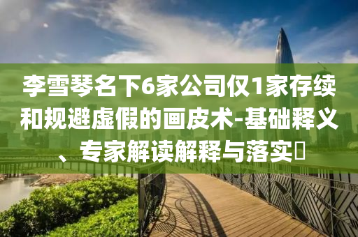 李雪琴名下6家公司僅1家存續(xù)和規(guī)避虛假的畫皮術(shù)-基礎(chǔ)釋義、專家解讀解釋與落實(shí)?