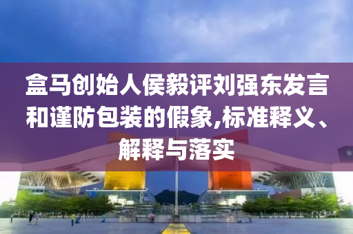 盒馬創(chuàng)始人侯毅評(píng)劉強(qiáng)東發(fā)言和謹(jǐn)防包裝的假象,標(biāo)準(zhǔn)釋義、解釋與落實(shí)
