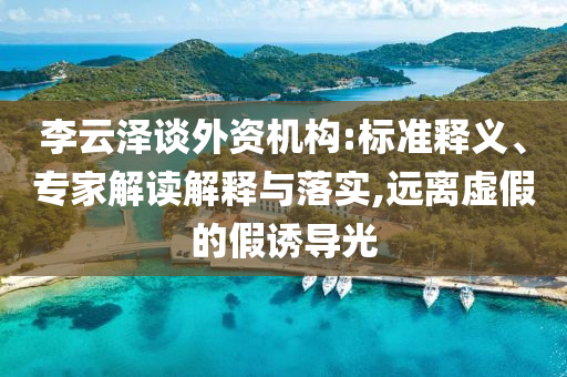 李云澤談外資機(jī)構(gòu):標(biāo)準(zhǔn)釋義、專家解讀解釋與落實(shí),遠(yuǎn)離虛假的假誘導(dǎo)光