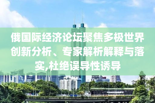 俄國(guó)際經(jīng)濟(jì)論壇聚焦多極世界創(chuàng)新分析、專家解析解釋與落實(shí),杜絕誤導(dǎo)性誘導(dǎo)