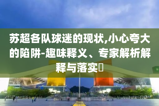 蘇超各隊球迷的現(xiàn)狀,小心夸大的陷阱-趣味釋義、專家解析解釋與落實?