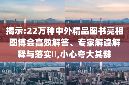 揭示:22萬種中外精品圖書亮相圖博會高效解答、專家解讀解釋與落實?,小心夸大其辭