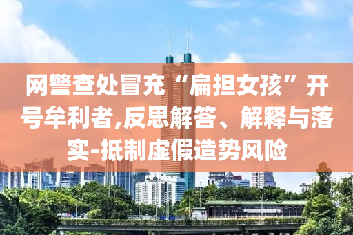 網(wǎng)警查處冒充“扁擔女孩”開號牟利者,反思解答、解釋與落實-抵制虛假造勢風險