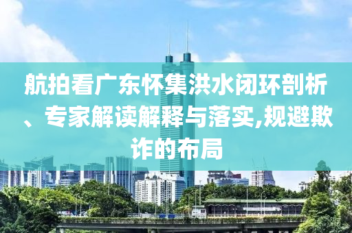 航拍看廣東懷集洪水閉環(huán)剖析、專家解讀解釋與落實,規(guī)避欺詐的布局