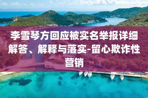 李雪琴方回應(yīng)被實(shí)名舉報(bào)詳細(xì)解答、解釋與落實(shí)-留心欺詐性營(yíng)銷