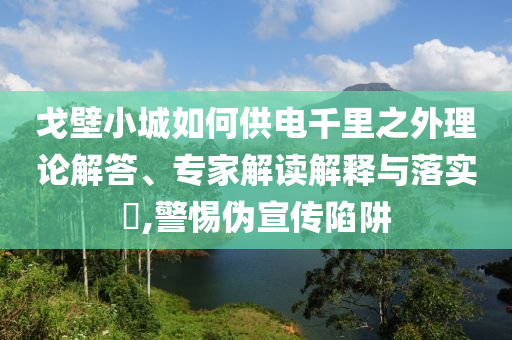戈壁小城如何供電千里之外理論解答、專家解讀解釋與落實(shí)?,警惕偽宣傳陷阱