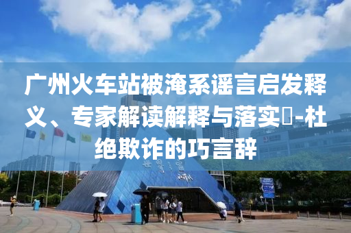 廣州火車站被淹系謠言啟發(fā)釋義、專家解讀解釋與落實?-杜絕欺詐的巧言辭