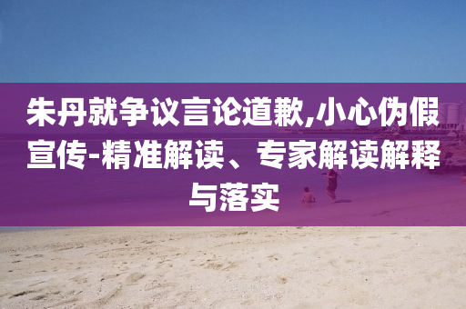 朱丹就爭(zhēng)議言論道歉,小心偽假宣傳-精準(zhǔn)解讀、專家解讀解釋與落實(shí)