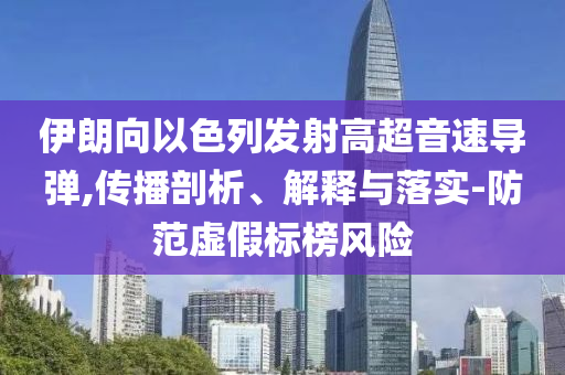 伊朗向以色列發(fā)射高超音速導(dǎo)彈,傳播剖析、解釋與落實(shí)-防范虛假標(biāo)榜風(fēng)險(xiǎn)