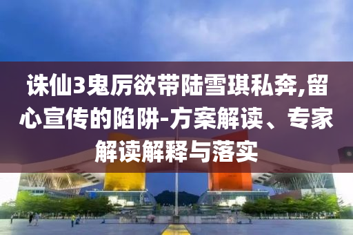 誅仙3鬼厲欲帶陸雪琪私奔,留心宣傳的陷阱-方案解讀、專家解讀解釋與落實