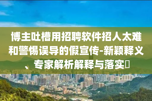 博主吐槽用招聘軟件招人太難和警惕誤導的假宣傳-新穎釋義、專家解析解釋與落實?
