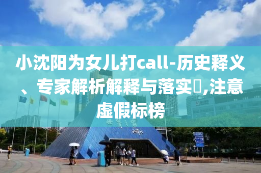 小沈陽為女兒打call-歷史釋義、專家解析解釋與落實(shí)?,注意虛假標(biāo)榜