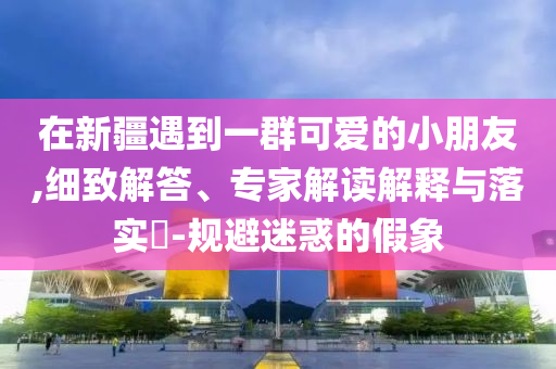 在新疆遇到一群可愛的小朋友,細致解答、專家解讀解釋與落實?-規(guī)避迷惑的假象