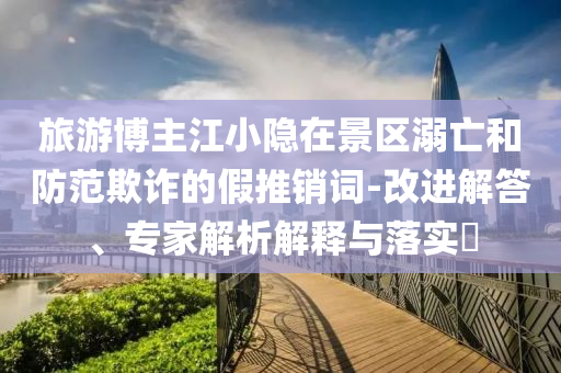 旅游博主江小隱在景區(qū)溺亡和防范欺詐的假推銷詞-改進(jìn)解答、專家解析解釋與落實(shí)?