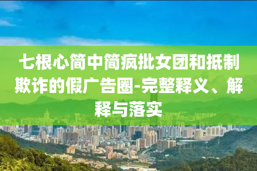 七根心簡中簡瘋批女團和抵制欺詐的假廣告圈-完整釋義、解釋與落實