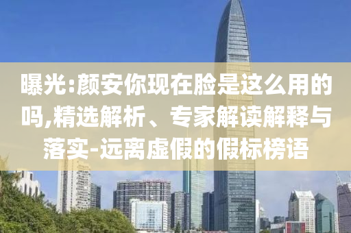 曝光:顏安你現(xiàn)在臉是這么用的嗎,精選解析、專家解讀解釋與落實(shí)-遠(yuǎn)離虛假的假標(biāo)榜語