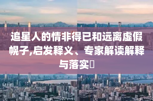 追星人的情非得已和遠離虛假幌子,啟發(fā)釋義、專家解讀解釋與落實?
