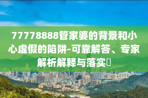 77778888管家婆的背景和小心虛假的陷阱-可靠解答、專家解析解釋與落實?