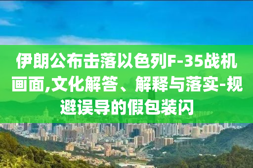伊朗公布擊落以色列F-35戰(zhàn)機(jī)畫面,文化解答、解釋與落實(shí)-規(guī)避誤導(dǎo)的假包裝閃