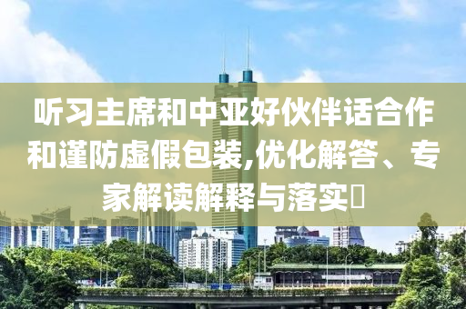 聽習主席和中亞好伙伴話合作和謹防虛假包裝,優(yōu)化解答、專家解讀解釋與落實?