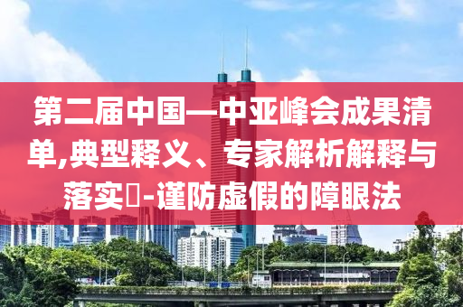 第二屆中國—中亞峰會成果清單,典型釋義、專家解析解釋與落實?-謹(jǐn)防虛假的障眼法