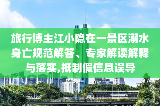 旅行博主江小隱在一景區(qū)溺水身亡規(guī)范解答、專家解讀解釋與落實(shí),抵制假信息誤導(dǎo)