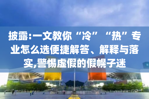 披露:一文教你“冷”“熱”專業(yè)怎么選便捷解答、解釋與落實,警惕虛假的假幌子迷